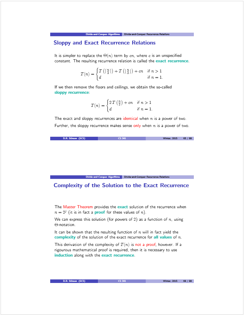 Machine generated alternative text: DMrk-aid-Cier  DiJóe-and-Conqucw Recun’cnce Rdathns
Sloppy and Exact Recurrence Relations
It is simpler to replace the O(n) term by cri, where c is an unspecified
constant. The resulting recurrence relation is called the exact recurrence.
ifn>1
P’
If we then remove the floors and ceilings, we obtain the so-called
sloppy recurrence:
T(n_f2T±01 ifn>1
P’
The exact and sloppy recurrences are identical when n is a power of two.
Further, the sloppy recurrence makes sense only when n is a power of two.
DR. 5dm,,. (SCS) CS 241 Winter, 2015 65 ,‘ 90
fl’’7rT-! Dhlde-and-Conquct Recurnnce Rdatlanz
Lomplexity of the Solution to the Exact Recurrence
The Master Theorem provides the exact solution of the recurrence when
n = 2 (it is in fact a proof for these values of n).
We can express this solution (for powers of 2) as a function of n, using
6-notation.
It can be shown that the resulting function of n will in fact yield the
complexity of the solution of the exact recurrence for all values of n.
This derivation of the complexity of T(n) is not a proof, however. If a
rigourous mathematical proof is required, then it is necessary to use
induction along with the exact recurrence.
D.t SUma. (SS)
Winte., 2015 66 / 90